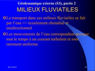 Géodynamique externe (S3), partie 2
MILIEUX FLUVIATILES
Le transport dans ces milieux fluviatiles se fait
par l’eau >> écoulement chenalisé et
unidirectionnel
Les mouvements de l’eau correspondent presque
tout le temps à un courant turbulent et sont
rarement uniforme
09/12/2014 89
 