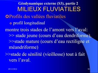 Géodynamique externe (S3), partie 2
MILIEUX FLUVIATILES
Profils des vallées fluviatiles
 profil longitudinal
montre trois stades de l’amont vers l’aval:
>> stade jeune (cours d’eau dendriforme),
>>stade mature (cours d’eau rectiligne et
méandriforme)
>>stade de sénilité (vieillesse) tout à fait
vers l’aval.
09/12/2014 90
 