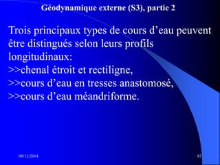 Géodynamique externe (S3), partie 2
09/12/2014 92
Trois principaux types de cours d’eau peuvent
être distingués selon leurs profils
longitudinaux:
>>chenal étroit et rectiligne,
>>cours d’eau en tresses anastomosé,
>>cours d’eau méandriforme.
 