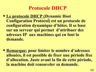 Protocole DHCP
3   Le protocole DHCP (Dynamic Host
    Configuration Protocol) est un protocole de
    configuration dynamique d’hôtes. Il se base
    sur un serveur qui permet d’attribuer des
    adresses IP aux machines qui en font la
    demande.

3   Remarque: pour limiter le nombre d’adresses
    allouées, il est possible de fixer une période fixe
    d’allocation. Juste avant la fin de cette période,
    la machine doit renouveler sa demande.
                                                     101
 