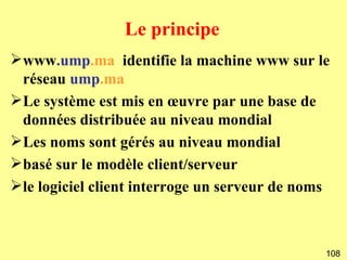 Le principe
www.ump.ma identifie la machine www sur le
 réseau ump.ma
Le système est mis en œuvre par une base de
 données distribuée au niveau mondial
Les noms sont gérés au niveau mondial
basé sur le modèle client/serveur
le logiciel client interroge un serveur de noms



                                               108
 