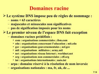 Domaines racine
 Le système DNS impose peu de règles de nommage :
  – noms < 63 caractères
  – majuscules et minuscules non significatives
  – pas de signification imposée pour les noms
 Le premier niveau de l’espace DNS fait exception
  – domaines racines prédéfinis :
     •   com : organisations commerciales ; ibm.com
     •   edu : organisations concernant l’education ; mit.edu
     •   gov : organisations gouvernementales ; nsf.gov
     •   mil : organisations militaires ; army.mil
     •   net : organisations réseau Internet ; worldnet.net
     •   org : organisations non commerciales ; eff.org
     •   int : organisations internationales ; nato.int
  – arpa : domaine réservé à la résolution de nom inversée
  – organisations nationales : ma, fr, uk, de ...
                                                                114
 