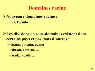 Domaines racine
Nouveaux domaines racine :
  – biz, tv, info …


Les divisions en sous-domaines existent dans
 certains pays et pas dans d’autres :
  – co.ma, gov.ma, ac.ma
  – edu.au, com.au, ...
  – co.uk, ac.uk, ...


                                                115
 