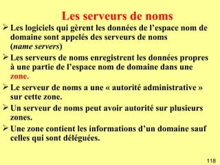 Les serveurs de noms
 Les logiciels qui gèrent les données de l’espace nom de
  domaine sont appelés des serveurs de noms
  (name servers)
 Les serveurs de noms enregistrent les données propres
  à une partie de l’espace nom de domaine dans une
  zone.
 Le serveur de noms a une « autorité administrative »
  sur cette zone.
 Un serveur de noms peut avoir autorité sur plusieurs
  zones.
 Une zone contient les informations d’un domaine sauf
  celles qui sont déléguées.

                                                        118
 