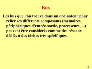 Bus
Les bus que l'on trouve dans un ordinateur pour
 relier ses différents composants (mémoires,
 périphériques d'entrée-sortie, processeurs, ...)
 peuvent être considérés comme des réseaux
 dédiés à des tâches très spécifiques.




                                                12
 