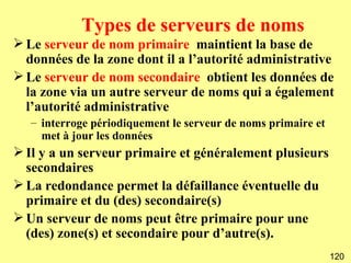 Types de serveurs de noms
 Le serveur de nom primaire maintient la base de
  données de la zone dont il a l’autorité administrative
 Le serveur de nom secondaire obtient les données de
  la zone via un autre serveur de noms qui a également
  l’autorité administrative
   – interroge périodiquement le serveur de noms primaire et
     met à jour les données
 Il y a un serveur primaire et généralement plusieurs
  secondaires
 La redondance permet la défaillance éventuelle du
  primaire et du (des) secondaire(s)
 Un serveur de noms peut être primaire pour une
  (des) zone(s) et secondaire pour d’autre(s).
                                                               120
 