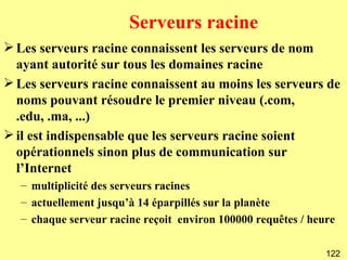 Serveurs racine
 Les serveurs racine connaissent les serveurs de nom
  ayant autorité sur tous les domaines racine
 Les serveurs racine connaissent au moins les serveurs de
  noms pouvant résoudre le premier niveau (.com,
  .edu, .ma, ...)
 il est indispensable que les serveurs racine soient
  opérationnels sinon plus de communication sur
  l’Internet
  – multiplicité des serveurs racines
  – actuellement jusqu’à 14 éparpillés sur la planète
  – chaque serveur racine reçoit environ 100000 requêtes / heure

                                                              122
 