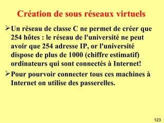 Création de sous réseaux virtuels
Un réseau de classe C ne permet de créer que
 254 hôtes : le réseau de l'université ne peut
 avoir que 254 adresse IP, or l'université
 dispose de plus de 1000 (chiffre estimatif)
 ordinateurs qui sont connectés à Internet!
Pour pourvoir connecter tous ces machines à
 Internet on utilise des passerelles.



                                                 123
 