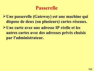 Passerelle
Une passerelle (Gateway) est une machine qui
 dispose de deux (ou plusieurs) cartes réseaux.
Une carte avec une adresse IP réelle et les
 autres cartes avec des adresses privés choisis
 par l'administrateur.




                                                  124
 