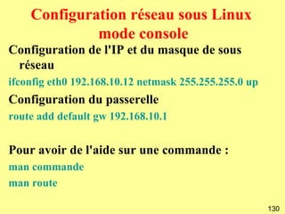 Configuration réseau sous Linux
             mode console
Configuration de l'IP et du masque de sous
 réseau
ifconfig eth0 192.168.10.12 netmask 255.255.255.0 up
Configuration du passerelle
route add default gw 192.168.10.1


Pour avoir de l'aide sur une commande :
man commande
man route

                                                       130
 