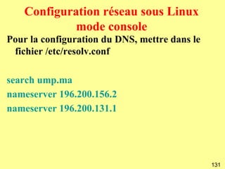 Configuration réseau sous Linux
            mode console
Pour la configuration du DNS, mettre dans le
 fichier /etc/resolv.conf

search ump.ma
nameserver 196.200.156.2
nameserver 196.200.131.1




                                               131
 