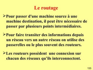 Le routage
➢Pour passer d'une machine source à une
 machine destination, il peut être nécessaire de
 passer par plusieurs points intermédiaires.
➢Pour faire transiter des informations depuis
 un réseau vers un autre réseau on utilise des
 passerelles ou le plus souvent des routeurs.
➢Les routeurs possèdent une connexion sur
 chacun des réseaux qu’ils interconnectent.

                                                   133
 