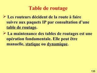 Table de routage
➢ Les routeurs décident de la route à faire
 suivre aux paquets IP par consultation d’une
 table de routage.
➢ La maintenance des tables de routages est une
 opération fondamentale. Elle peut être
 manuelle, statique ou dynamique.




                                              138
 