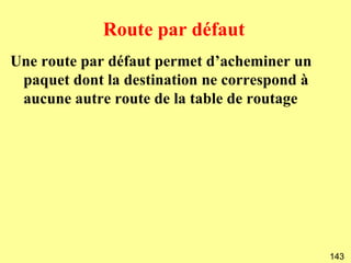 Route par défaut
Une route par défaut permet d’acheminer un
 paquet dont la destination ne correspond à
 aucune autre route de la table de routage




                                              143
 