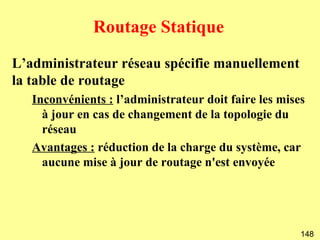 Routage Statique
L’administrateur réseau spécifie manuellement
la table de routage
   Inconvénients : l’administrateur doit faire les mises
     à jour en cas de changement de la topologie du
     réseau
   Avantages : réduction de la charge du système, car
     aucune mise à jour de routage n'est envoyée




                                                       148
 