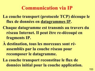 Communication via IP
La couche transport (protocole TCP) découpe le
 flux de données en datagrammes IP.
Chaque datagramme est transmis au travers du
 réseau Internet. Il peut être re-découpé en
 fragments IP.
À destination, tous les morceaux sont ré-
 assemblés par la couche réseau pour
 recomposer le datagramme.
La couche transport reconstitue le flux de
 données initial pour la couche application.
                                             153
 