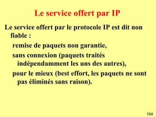 Le service offert par IP
Le service offert par le protocole IP est dit non
 fiable :
  remise de paquets non garantie,
  sans connexion (paquets traités
    indépendamment les uns des autres),
  pour le mieux (best effort, les paquets ne sont
    pas éliminés sans raison).



                                                    154
 