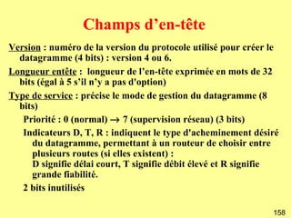 Champs d’en-tête
Version : numéro de la version du protocole utilisé pour créer le
  datagramme (4 bits) : version 4 ou 6.
Longueur entête : longueur de l’en-tête exprimée en mots de 32
  bits (égal à 5 s’il n’y a pas d'option)
Type de service : précise le mode de gestion du datagramme (8
  bits)
   Priorité : 0 (normal) → 7 (supervision réseau) (3 bits)
   Indicateurs D, T, R : indiquent le type d'acheminement désiré
     du datagramme, permettant à un routeur de choisir entre
     plusieurs routes (si elles existent) :
     D signifie délai court, T signifie débit élevé et R signifie
     grande fiabilité.
   2 bits inutilisés

                                                               158
 