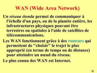 WAN (Wide Area Network)
Un réseau étendu permet de communiquer à
 l'échelle d'un pays, ou de la planète entière, les
 infrastructures physiques pouvant être
 terrestres ou spatiales à l'aide de satellites de
 télécommunications.
Les WAN fonctionnent grâce à des routeurs qui
 permettent de "choisir" le trajet le plus
 approprié (en terme de temps ou de distance)
 pour atteindre un nœud du réseau.
Le plus connu des WAN est Internet.

                                                  16
 