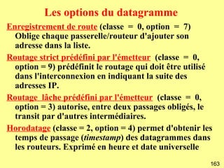 Les options du datagramme
Enregistrement de route (classe = 0, option = 7)
  Oblige chaque passerelle/routeur d'ajouter son
  adresse dans la liste.
Routage strict prédéfini par l'émetteur (classe = 0,
  option = 9) prédéfinit le routage qui doit être utilisé
  dans l'interconnexion en indiquant la suite des
  adresses IP.
Routage lâche prédéfini par l'émetteur (classe = 0,
  option = 3) autorise, entre deux passages obligés, le
  transit par d'autres intermédiaires.
Horodatage (classe = 2, option = 4) permet d'obtenir les
  temps de passage (timestamp) des datagrammes dans
  les routeurs. Exprimé en heure et date universelle
                                                        163
 