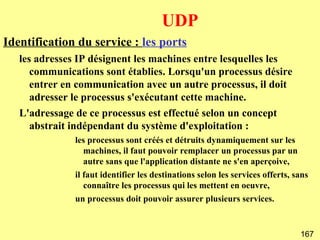 UDP
Identification du service : les ports
   les adresses IP désignent les machines entre lesquelles les
      communications sont établies. Lorsqu'un processus désire
      entrer en communication avec un autre processus, il doit
      adresser le processus s'exécutant cette machine.
   L'adressage de ce processus est effectué selon un concept
      abstrait indépendant du système d'exploitation :
               les processus sont créés et détruits dynamiquement sur les
                  machines, il faut pouvoir remplacer un processus par un
                  autre sans que l'application distante ne s'en aperçoive,
               il faut identifier les destinations selon les services offerts, sans
                  connaître les processus qui les mettent en oeuvre,
               un processus doit pouvoir assurer plusieurs services.


                                                                                167
 
