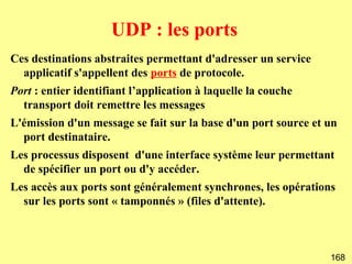 UDP : les ports
Ces destinations abstraites permettant d'adresser un service
  applicatif s'appellent des ports de protocole.
Port : entier identifiant l’application à laquelle la couche
  transport doit remettre les messages
L'émission d'un message se fait sur la base d'un port source et un
  port destinataire.
Les processus disposent d'une interface système leur permettant
  de spécifier un port ou d'y accéder.
Les accès aux ports sont généralement synchrones, les opérations
  sur les ports sont « tamponnés » (files d'attente).



                                                                168
 