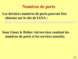Numéros de ports
Les derniers numéros de ports peuvent être
 obtenus sur le site de IANA :
 http://www.iana.org/assignments/port-numbers

Sous Linux le fichier /etc/services contient les
  numéros de ports et les services associés.




                                                   171
 