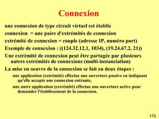 Connexion
une connexion de type circuit virtuel est établie
connexion = une paire d'extrémités de connexion
extrémité de connexion = couple (adresse IP, numéro port)
Exemple de connexion : ((124.32.12.1, 1034), (19.24.67.2, 21))
Une extrémité de connexion peut être partagée par plusieurs
   autres extrémités de connexions (multi-instanciation)
La mise en oeuvre de la connexion se fait en deux étapes :
   une application (extrémité) effectue une ouverture passive en indiquant
     qu'elle accepte une connexion entrante,
   une autre application (extrémité) effectue une ouverture active pour
     demander l'établissement de la connexion.




                                                                             175
 