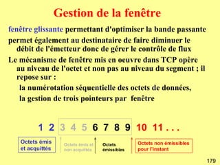 Gestion de la fenêtre
fenêtre glissante permettant d'optimiser la bande passante
permet également au destinataire de faire diminuer le
  débit de l'émetteur donc de gérer le contrôle de flux
Le mécanisme de fenêtre mis en oeuvre dans TCP opère
  au niveau de l'octet et non pas au niveau du segment ; il
  repose sur :
   la numérotation séquentielle des octets de données,
   la gestion de trois pointeurs par fenêtre


         1 2 3 4 5 6 7 8 9 10 11 . . .
   Octets émis      Octets émis et   Octets       Octets non émissibles
   et acquittés     non acquittés    émissibles   pour l’instant

                                                                          179
 