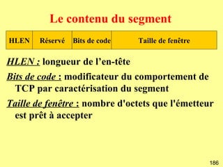 Le contenu du segment
HLEN   Réservé   Bits de code   Taille de fenêtre

HLEN : longueur de l’en-tête
Bits de code : modificateur du comportement de
  TCP par caractérisation du segment
Taille de fenêtre : nombre d'octets que l'émetteur
 est prêt à accepter



                                                    186
 