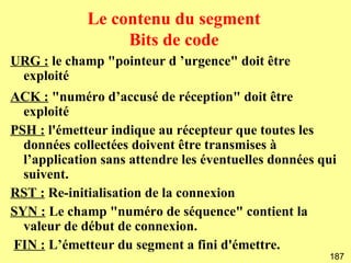 Le contenu du segment
                  Bits de code
URG : le champ "pointeur d ’urgence" doit être
 exploité
ACK : "numéro d’accusé de réception" doit être
  exploité
PSH : l'émetteur indique au récepteur que toutes les
  données collectées doivent être transmises à
  l’application sans attendre les éventuelles données qui
  suivent.
RST : Re-initialisation de la connexion
SYN : Le champ "numéro de séquence" contient la
  valeur de début de connexion.
FIN : L’émetteur du segment a fini d'émettre.
                                                       187
 
