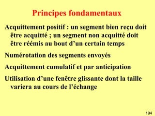 Principes fondamentaux
Acquittement positif : un segment bien reçu doit
 être acquitté ; un segment non acquitté doit
 être réémis au bout d’un certain temps
Numérotation des segments envoyés
Acquittement cumulatif et par anticipation
Utilisation d’une fenêtre glissante dont la taille
 variera au cours de l’échange


                                                     194
 