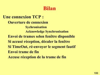 Bilan
Une connexion TCP :
  Ouverture de connexion
            Sychronisation
            Acknowledge Synchronisation
  Envoi de trames selon fenêtre disponible
  Si accusé réception, décaler la fenêtre
  Si TimeOut, ré-envoyer le segment fautif
  Envoi trame de fin
  Accuse réception de la trame de fin



                                             199
 