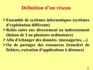 Définition d’un réseau

 Ensemble de systèmes informatiques (systèmes
  d'exploitation différents)
 Reliés entre eux directement ou indirectement
  (liaison de 2 ou plusieurs ordinateurs)
 Afin d'échanger des données (messageries, ...)
 Ou de partager des ressources (transfert de
  fichiers, exécution d'applications à distance)



                                              2
 