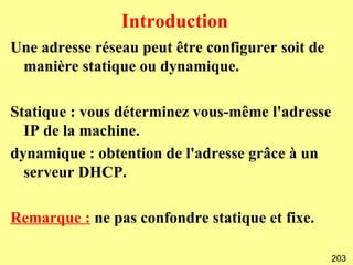 Introduction
Une adresse réseau peut être configurer soit de
 manière statique ou dynamique.

Statique : vous déterminez vous-même l'adresse
  IP de la machine.
dynamique : obtention de l'adresse grâce à un
  serveur DHCP.

Remarque : ne pas confondre statique et fixe.

                                                  203
 
