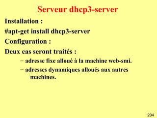 Serveur dhcp3-server
Installation :
#apt-get install dhcp3-server
Configuration :
Deux cas seront traités :
     – adresse fixe alloué à la machine web-smi.
     – adresses dynamiques alloués aux autres
         machines.




                                                   204
 