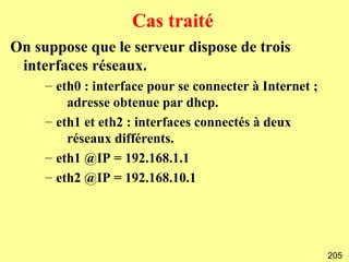 Cas traité
On suppose que le serveur dispose de trois
 interfaces réseaux.
     – eth0 : interface pour se connecter à Internet ;
         adresse obtenue par dhcp.
     – eth1 et eth2 : interfaces connectés à deux
         réseaux différents.
     – eth1 @IP = 192.168.1.1
     – eth2 @IP = 192.168.10.1




                                                         205
 