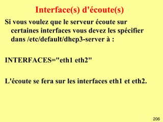 Interface(s) d'écoute(s)
Si vous voulez que le serveur écoute sur
  certaines interfaces vous devez les spécifier
  dans /etc/default/dhcp3-server à :

INTERFACES="eth1 eth2"

L'écoute se fera sur les interfaces eth1 et eth2.




                                                    206
 
