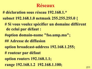 Réseaux
# déclaration sous réseau 192.168.1.*
subnet 192.168.1.0 netmask 255.255.255.0 {
 # Si vous voulez spécifier un domaine différent
  de celui par défaut :
 #option domain-name "fso.ump.ma";
 ## Adresse de diffusion
 option broadcast-address 192.168.1.255;
 # routeur par défaut
 option routers 192.168.1.1;
 range 192.168.1.2 192.168.1.100;
                                                   211
 