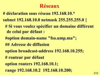 Réseaux
# déclaration sous réseau 192.168.10.*
subnet 192.168.10.0 netmask 255.255.255.0 {
 # Si vous voulez spécifier un domaine différent
  de celui par défaut :
 #option domain-name "fso.ump.ma";
 ## Adresse de diffusion
 option broadcast-address 192.168.10.255;
 # routeur par défaut
 option routers 192.168.10.1;
 range 192.168.10.2 192.168.10.200;
                                                   212
 