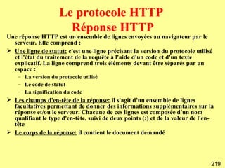 Le protocole HTTP
                       Réponse HTTP
Une réponse HTTP est un ensemble de lignes envoyées au navigateur par le
  serveur. Elle comprend :
 Une ligne de statut: c'est une ligne précisant la version du protocole utilisé
  et l'état du traitement de la requête à l'aide d'un code et d'un texte
  explicatif. La ligne comprend trois éléments devant être séparés par un
  espace :
    – La version du protocole utilisé
    – Le code de statut
    – La signification du code
 Les champs d'en-tête de la réponse: il s'agit d'un ensemble de lignes
  facultatives permettant de donner des informations supplémentaires sur la
  réponse et/ou le serveur. Chacune de ces lignes est composée d'un nom
  qualifiant le type d'en-tête, suivi de deux points (:) et de la valeur de l'en-
  tête
 Le corps de la réponse: il contient le document demandé




                                                                                219
 