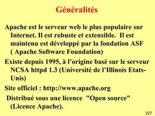Généralités
Apache est le serveur web le plus populaire sur
  Internet. Il est robuste et extensible. Il est
  maintenu est développé par la fondation ASF
  ( Apache Software Foundation)
Existe depuis 1995, à l’origine basé sur le serveur
  NCSA httpd 1.3 (Université de l’Illinois Etats-
  Unis)
Site officiel : http://www.apache.org
Distribué sous une licence "Open source"
  (Licence Apache).
                                                 227
 