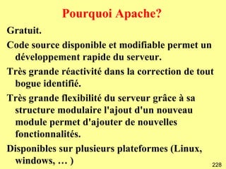 Pourquoi Apache?
Gratuit.
Code source disponible et modifiable permet un
 développement rapide du serveur.
Très grande réactivité dans la correction de tout
 bogue identifié.
Très grande flexibilité du serveur grâce à sa
 structure modulaire l'ajout d'un nouveau
 module permet d'ajouter de nouvelles
 fonctionnalités.
Disponibles sur plusieurs plateformes (Linux,
 windows, … )                                    228
 