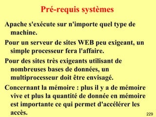 Pré-requis systèmes
Apache s'exécute sur n'importe quel type de
 machine.
Pour un serveur de sites WEB peu exigeant, un
 simple processeur fera l'affaire.
Pour des sites très exigeants utilisant de
 nombreuses bases de données, un
 multiprocesseur doit être envisagé.
Concernant la mémoire : plus il y a de mémoire
 vive et plus la quantité de donnée en mémoire
 est importante ce qui permet d'accélérer les
 accès.                                        229
 