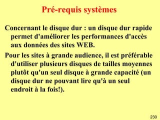 Pré-requis systèmes

Concernant le disque dur : un disque dur rapide
 permet d'améliorer les performances d'accès
 aux données des sites WEB.
Pour les sites à grande audience, il est préférable
 d'utiliser plusieurs disques de tailles moyennes
 plutôt qu'un seul disque à grande capacité (un
 disque dur ne pouvant lire qu'à un seul
 endroit à la fois!).


                                                  230
 