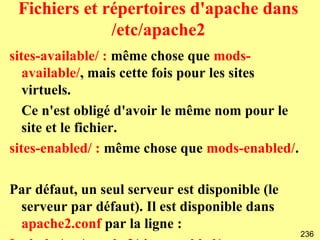 Fichiers et répertoires d'apache dans
              /etc/apache2
sites-available/ : même chose que mods-
   available/, mais cette fois pour les sites
   virtuels.
   Ce n'est obligé d'avoir le même nom pour le
   site et le fichier.
sites-enabled/ : même chose que mods-enabled/.

Par défaut, un seul serveur est disponible (le
 serveur par défaut). Il est disponible dans
 apache2.conf par la ligne :
                                                 236
 