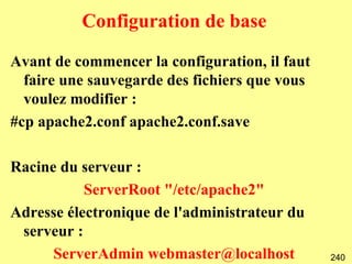Configuration de base

Avant de commencer la configuration, il faut
  faire une sauvegarde des fichiers que vous
  voulez modifier :
#cp apache2.conf apache2.conf.save

Racine du serveur :
           ServerRoot "/etc/apache2"
Adresse électronique de l'administrateur du
 serveur :
      ServerAdmin webmaster@localhost          240
 