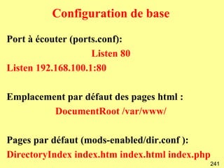 Configuration de base

Port à écouter (ports.conf):
                    Listen 80
Listen 192.168.100.1:80

Emplacement par défaut des pages html :
         DocumentRoot /var/www/

Pages par défaut (mods-enabled/dir.conf ):
DirectoryIndex index.htm index.html index.php
                                            241
 