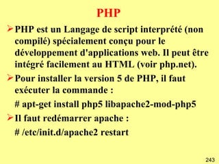 PHP
 PHP est un Langage de script interprété (non
  compilé) spécialement conçu pour le
  développement d'applications web. Il peut être
  intégré facilement au HTML (voir php.net).
 Pour installer la version 5 de PHP, il faut
  exécuter la commande :
  # apt-get install php5 libapache2-mod-php5
 Il faut redémarrer apache :
  # /etc/init.d/apache2 restart

                                               243
 