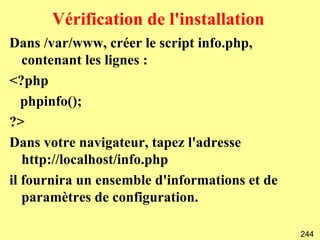 Vérification de l'installation
Dans /var/www, créer le script info.php,
   contenant les lignes :
<?php
   phpinfo();
?>
Dans votre navigateur, tapez l'adresse
   http://localhost/info.php
il fournira un ensemble d'informations et de
   paramètres de configuration.

                                               244
 